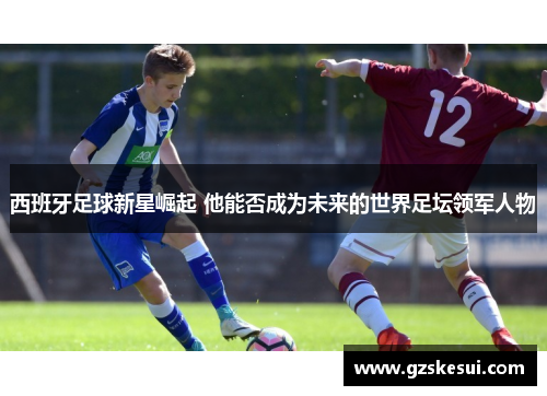 西班牙足球新星崛起 他能否成为未来的世界足坛领军人物
