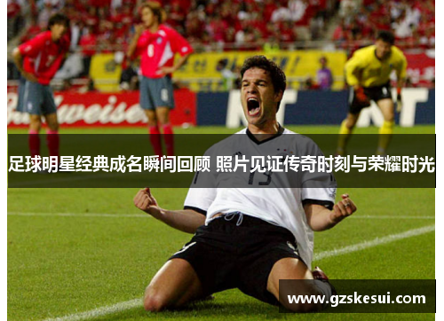 足球明星经典成名瞬间回顾 照片见证传奇时刻与荣耀时光