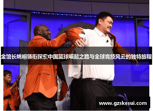 金馆长姚明领衔探索中国篮球崛起之路与全球竞技风云的独特旅程