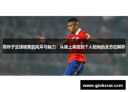 带辫子足球明星的风采与魅力：从场上表现到个人时尚的全方位解析