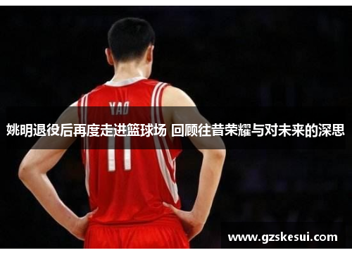姚明退役后再度走进篮球场 回顾往昔荣耀与对未来的深思