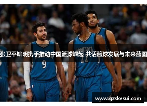张卫平姚明携手推动中国篮球崛起 共话篮球发展与未来蓝图