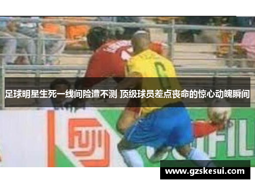 足球明星生死一线间险遭不测 顶级球员差点丧命的惊心动魄瞬间