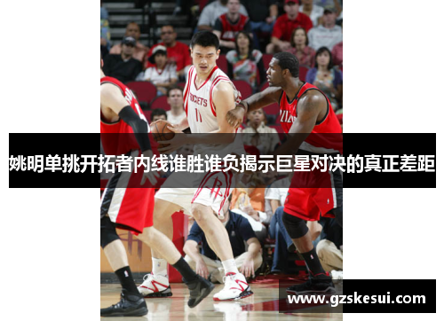 姚明单挑开拓者内线谁胜谁负揭示巨星对决的真正差距