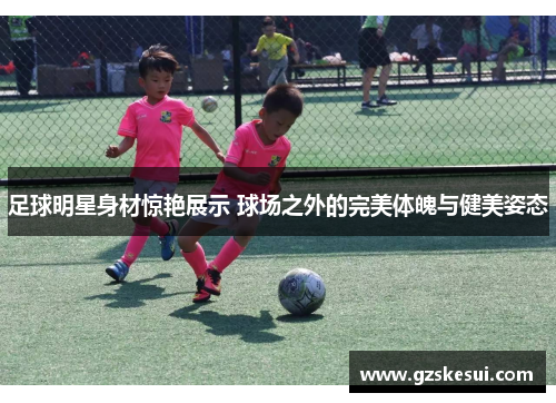 足球明星身材惊艳展示 球场之外的完美体魄与健美姿态