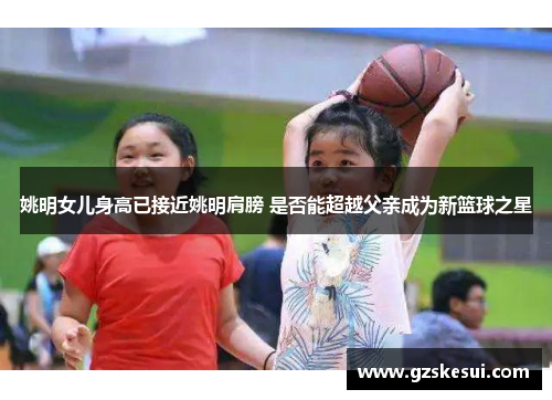 姚明女儿身高已接近姚明肩膀 是否能超越父亲成为新篮球之星