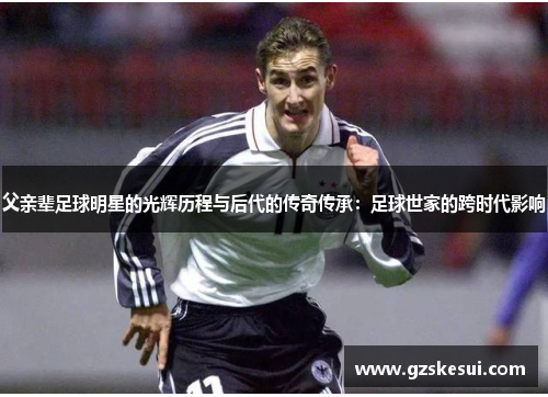 父亲辈足球明星的光辉历程与后代的传奇传承：足球世家的跨时代影响