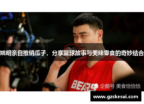 姚明亲自推销瓜子，分享篮球故事与美味零食的奇妙结合