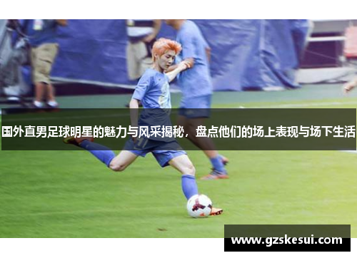 国外直男足球明星的魅力与风采揭秘，盘点他们的场上表现与场下生活