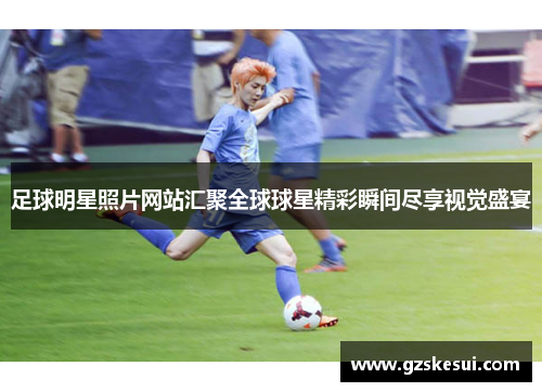 足球明星照片网站汇聚全球球星精彩瞬间尽享视觉盛宴