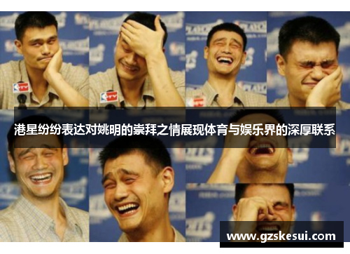 港星纷纷表达对姚明的崇拜之情展现体育与娱乐界的深厚联系