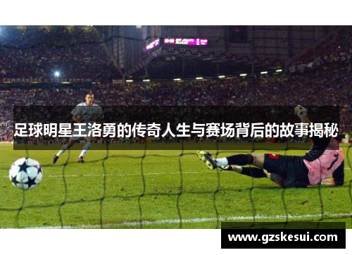 足球明星王洛勇的传奇人生与赛场背后的故事揭秘