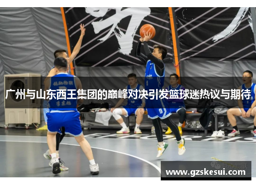 广州与山东西王集团的巅峰对决引发篮球迷热议与期待
